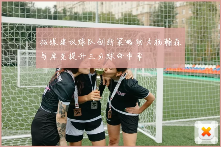 拓媒建议球队创新策略助力杨瀚森与库克提升三分球命中率