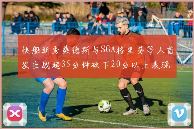 快船新秀桑德斯与SGA格里芬等人首发出战超35分钟砍下20分以上表现亮眼