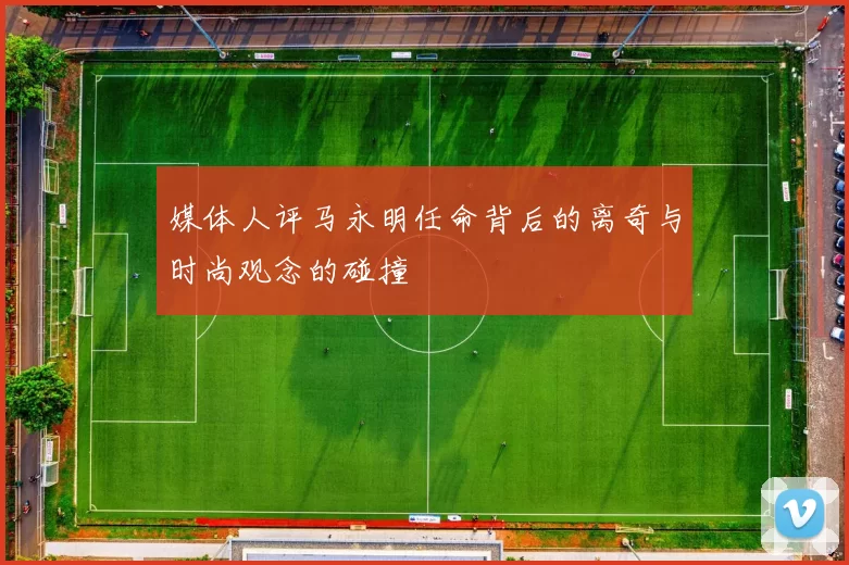媒体人评马永明任命背后的离奇与时尚观念的碰撞
