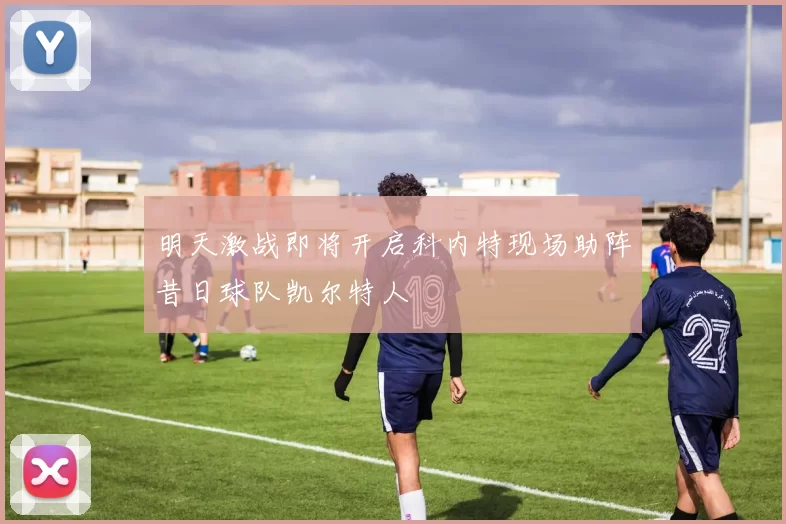 明天激战即将开启科内特现场助阵昔日球队凯尔特人