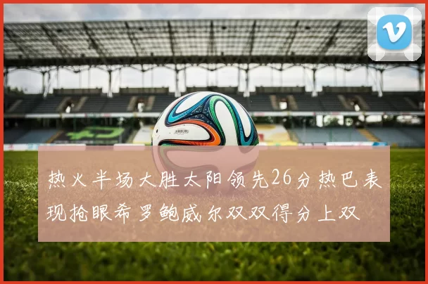 热火半场大胜太阳领先26分热巴表现抢眼希罗鲍威尔双双得分上双