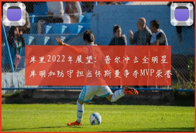 库里2022年展望：普尔冲击全明星库明加防守担当怀斯曼争夺MVP荣誉