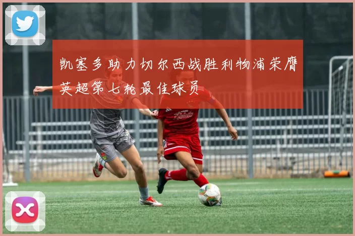 凯塞多助力切尔西战胜利物浦荣膺英超第七轮最佳球员