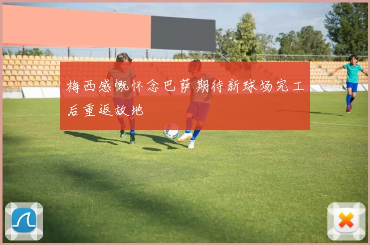 梅西感慨怀念巴萨期待新球场完工后重返故地