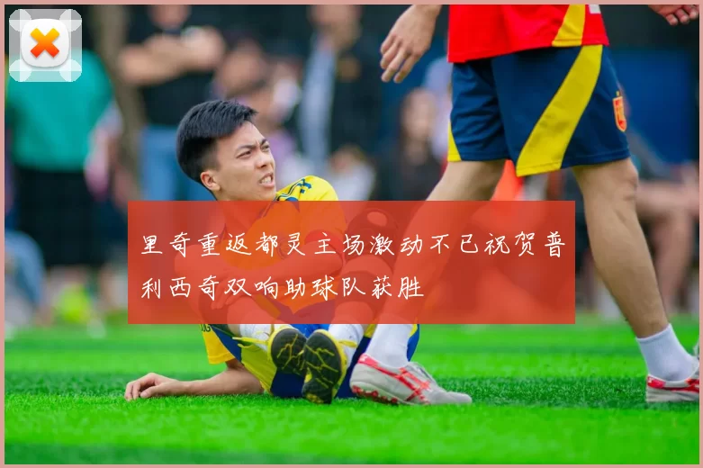 里奇重返都灵主场激动不已祝贺普利西奇双响助球队获胜