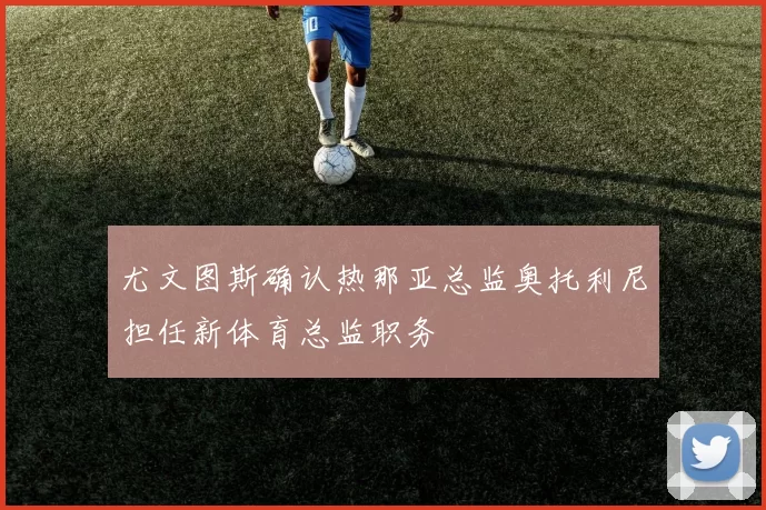 尤文图斯确认热那亚总监奥托利尼担任新体育总监职务